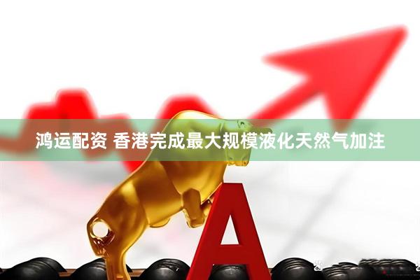 鸿运配资 香港完成最大规模液化天然气加注