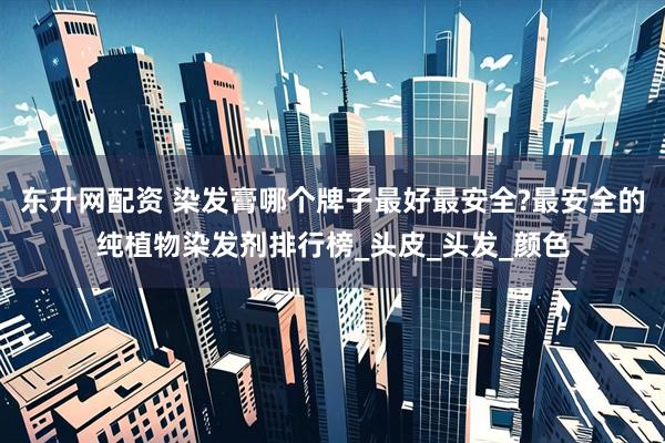 东升网配资 染发膏哪个牌子最好最安全?最安全的纯植物染发剂排行榜_头皮_头发_颜色