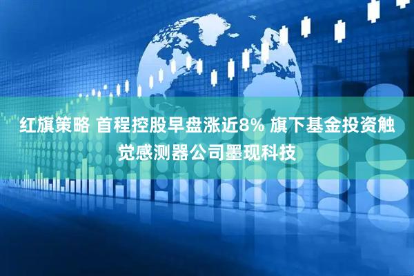红旗策略 首程控股早盘涨近8% 旗下基金投资触觉感测器公司墨现科技