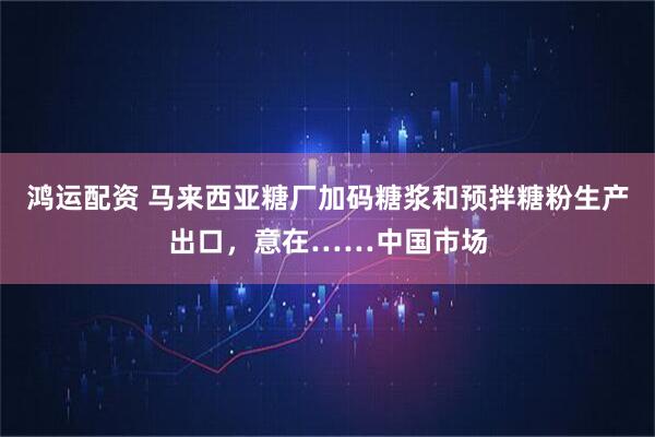 鸿运配资 马来西亚糖厂加码糖浆和预拌糖粉生产出口，意在……中国市场